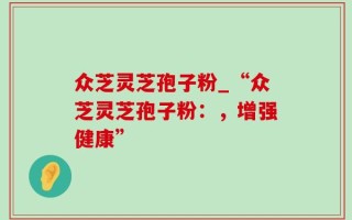 众芝灵芝孢子粉_“众芝灵芝孢子粉：，增强健康”