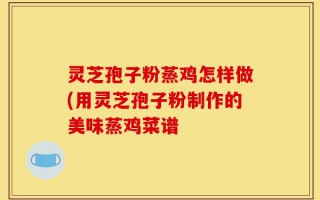灵芝孢子粉蒸鸡怎样做(用灵芝孢子粉制作的美味蒸鸡菜谱