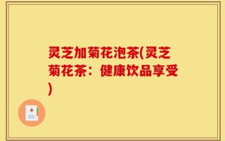 灵芝加菊花泡茶(灵芝菊花茶：健康饮品享受)