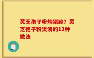 灵芝孢子粉炖猪蹄？灵芝孢子粉煲汤的12种做法