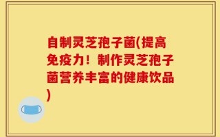 自制灵芝孢子菌(提高免疫力！制作灵芝孢子菌营养丰富的健康饮品)