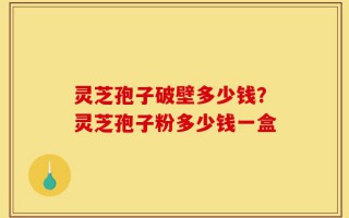 灵芝孢子破壁多少钱？灵芝孢子粉多少钱一盒