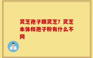 灵芝孢子跟灵芝？灵芝本体和孢子粉有什么不同