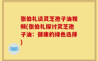 张伯礼谈灵芝孢子油视频(张伯礼探讨灵芝孢子油：健康的绿色选择)