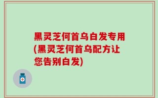 黑灵芝何首乌白发专用(黑灵芝何首乌配方让您告别白发)