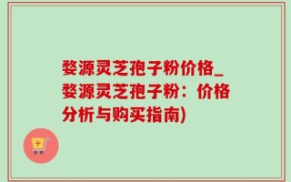 婺源灵芝孢子粉价格_婺源灵芝孢子粉：价格分析与购买指南)
