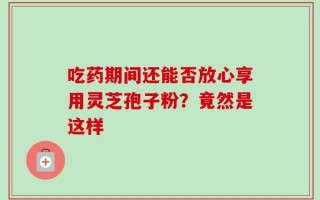 吃药期间还能否放心享用灵芝孢子粉？竟然是这样