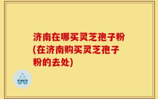 济南在哪买灵芝孢子粉(在济南购买灵芝孢子粉的去处)