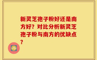 新灵芝孢子粉好还是南方好？对比分析新灵芝孢子粉与南方的优缺点？