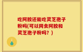 吃阿胶还能吃灵芝孢子粉吗(可以同食阿胶和灵芝孢子粉吗？)