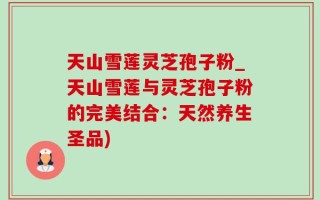 天山雪莲灵芝孢子粉_天山雪莲与灵芝孢子粉的完美结合：天然养生圣品)