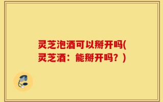 灵芝泡酒可以掰开吗(灵芝酒：能掰开吗？)