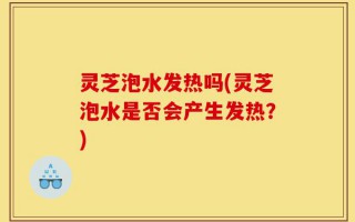 灵芝泡水发热吗(灵芝泡水是否会产生发热？)