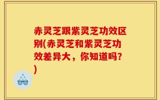 赤灵芝跟紫灵芝功效区别(赤灵芝和紫灵芝功效差异大，你知道吗？)