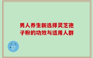 男人养生新选择灵芝孢子粉的功效与适用人群