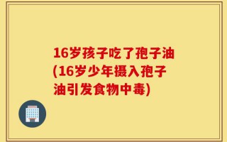 16岁孩子吃了孢子油(16岁少年摄入孢子油引发食物中毒)