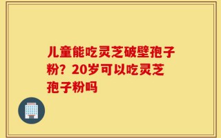 儿童能吃灵芝破壁孢子粉？20岁可以吃灵芝孢子粉吗