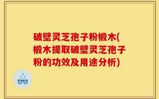 破壁灵芝孢子粉椴木(椴木提取破壁灵芝孢子粉的功效及用途分析)