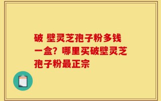 破 壁灵芝孢子粉多钱一盒？哪里买破壁灵芝孢子粉最正宗
