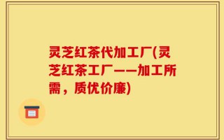 灵芝红茶代加工厂(灵芝红茶工厂——加工所需，质优价廉)