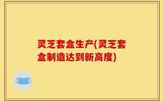灵芝套盒生产(灵芝套盒制造达到新高度)