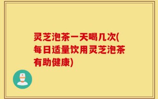 灵芝泡茶一天喝几次(每日适量饮用灵芝泡茶有助健康)