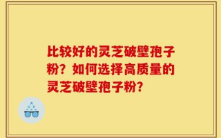比较好的灵芝破壁孢子粉？如何选择高质量的灵芝破壁孢子粉？