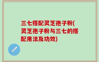 三七搭配灵芝孢子粉(灵芝孢子粉与三七的搭配用法及功效)