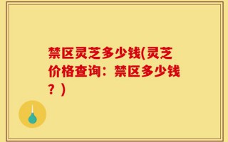 禁区灵芝多少钱(灵芝价格查询：禁区多少钱？)