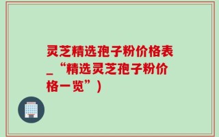 灵芝精选孢子粉价格表_“精选灵芝孢子粉价格一览”)