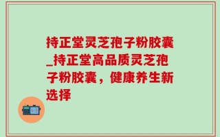持正堂灵芝孢子粉胶囊_持正堂高品质灵芝孢子粉胶囊，健康养生新选择