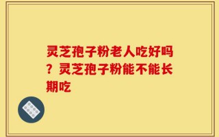 灵芝孢子粉老人吃好吗？灵芝孢子粉能不能长期吃