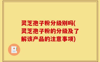 灵芝孢子粉分级别吗(灵芝孢子粉的分级及了解该产品的注意事项)