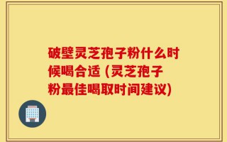 破壁灵芝孢子粉什么时候喝合适 (灵芝孢子粉最佳喝取时间建议)