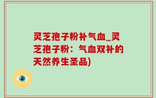 灵芝孢子粉补气血_灵芝孢子粉：气血双补的天然养生圣品)