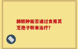 肺脓肿能否通过食用灵芝孢子粉来治疗？
