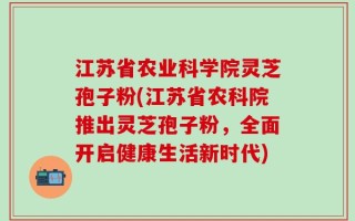 江苏省农业科学院灵芝孢子粉(江苏省农科院推出灵芝孢子粉，全面开启健康生活新时代)