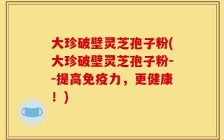大珍破壁灵芝孢子粉(大珍破壁灵芝孢子粉--提高免疫力，更健康！)