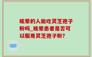 眩晕的人能吃灵芝孢子粉吗_眩晕患者是否可以服用灵芝孢子粉？