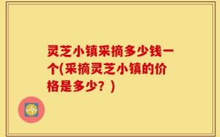 灵芝小镇采摘多少钱一个(采摘灵芝小镇的价格是多少？)