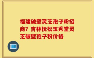 福建破壁灵芝孢子粉招商？吉林抚松玉秀堂灵芝破壁孢子粉价格