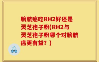 膀胱癌吃RH2好还是灵芝孢子粉(RH2与灵芝孢子粉哪个对膀胱癌更有益？)