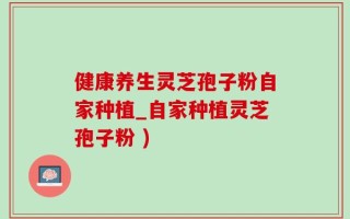 健康养生灵芝孢子粉自家种植_自家种植灵芝孢子粉 )