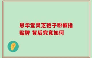 恩华堂灵芝孢子粉被指贴牌 背后究竟如何