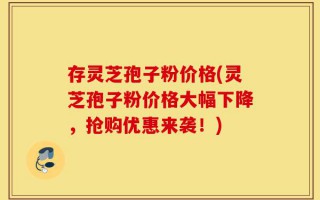 存灵芝孢子粉价格(灵芝孢子粉价格大幅下降，抢购优惠来袭！)