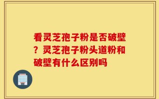 看灵芝孢子粉是否破壁？灵芝孢子粉头道粉和破壁有什么区别吗