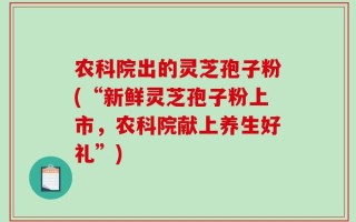 农科院出的灵芝孢子粉(“新鲜灵芝孢子粉上市，农科院献上养生好礼”)