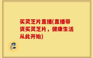 买灵芝片直播(直播带货买灵芝片，健康生活从此开始)