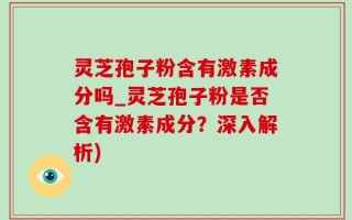 灵芝孢子粉含有激素成分吗_灵芝孢子粉是否含有激素成分？深入解析)