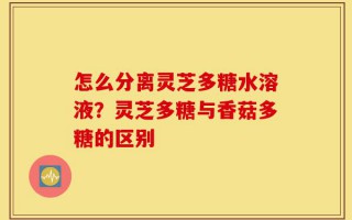 怎么分离灵芝多糖水溶液？灵芝多糖与香菇多糖的区别